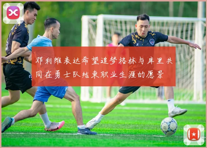 邓利维表达希望追梦格林与库里共同在勇士队结束职业生涯的愿景