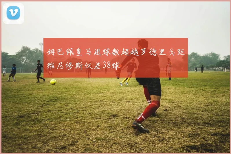 姆巴佩皇马进球数超越罗德里戈距维尼修斯仅差38球