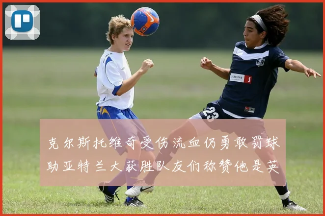 克尔斯托维奇受伤流血仍勇敢罚球助亚特兰大获胜队友们称赞他是英雄